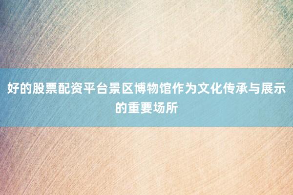 好的股票配资平台景区博物馆作为文化传承与展示的重要场所