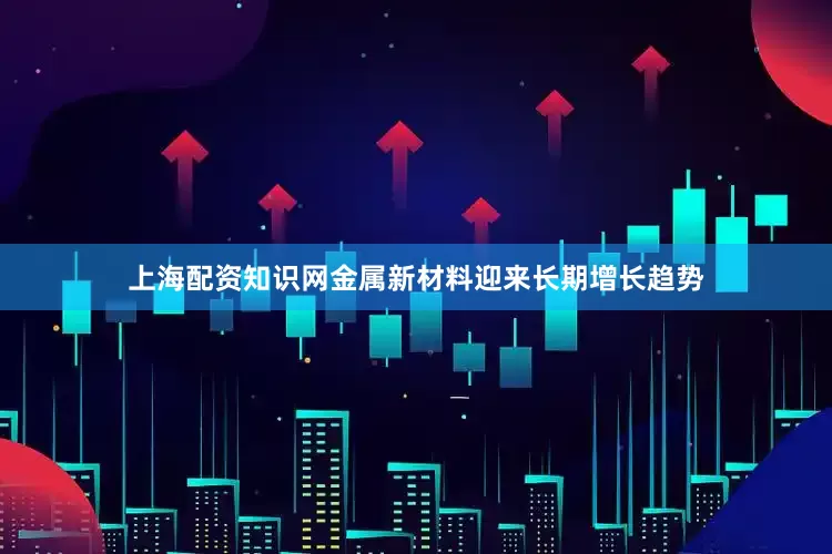 上海配资知识网金属新材料迎来长期增长趋势
