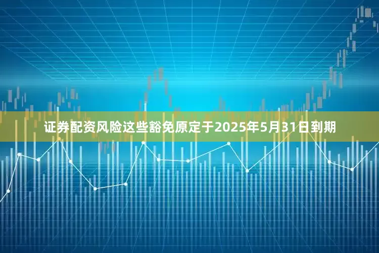 证券配资风险这些豁免原定于2025年5月31日到期