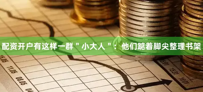 配资开户有这样一群＂小大人＂：他们踮着脚尖整理书架