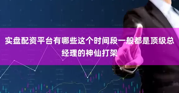 实盘配资平台有哪些这个时间段一般都是顶级总经理的神仙打架