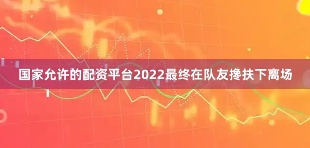 国家允许的配资平台2022最终在队友搀扶下离场