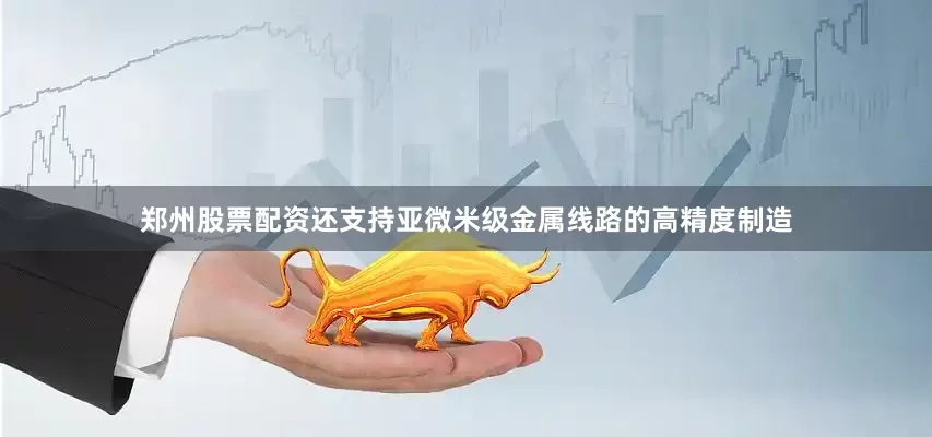 郑州股票配资还支持亚微米级金属线路的高精度制造