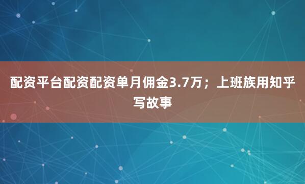 配资平台配资配资单月佣金3.7万；上班族用知乎写故事