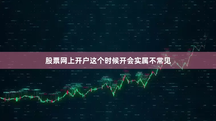 股票网上开户这个时候开会实属不常见