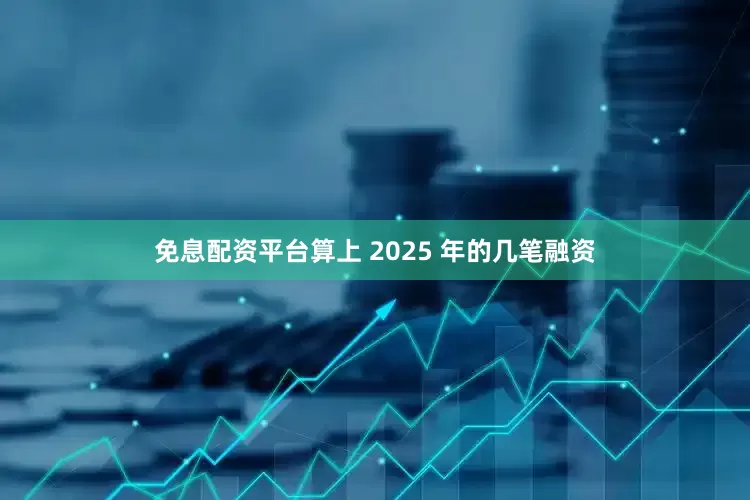 免息配资平台算上 2025 年的几笔融资