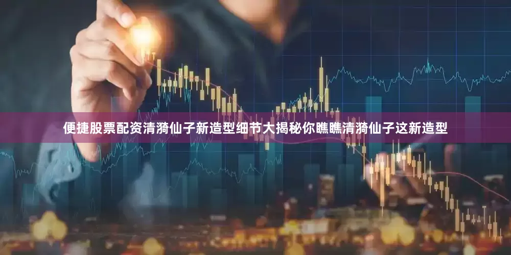 便捷股票配资清漪仙子新造型细节大揭秘你瞧瞧清漪仙子这新造型