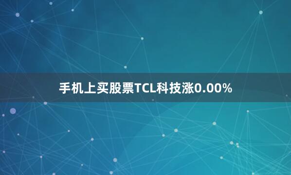 手机上买股票TCL科技涨0.00%