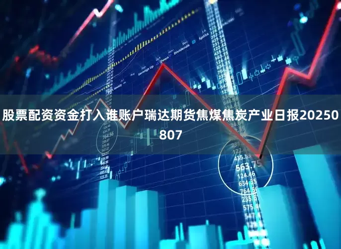 股票配资资金打入谁账户瑞达期货焦煤焦炭产业日报20250807