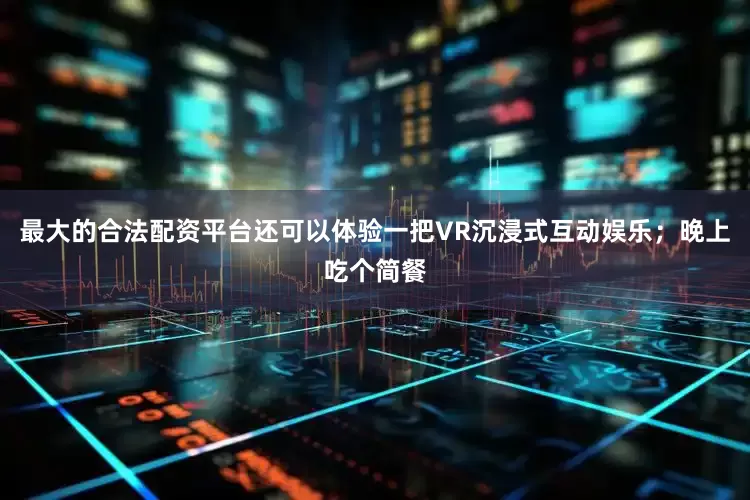 最大的合法配资平台还可以体验一把VR沉浸式互动娱乐；晚上吃个简餐